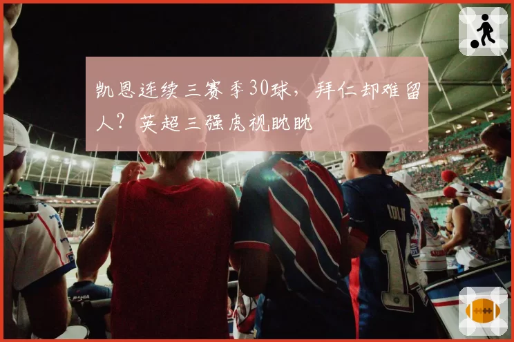 凯恩连续三赛季30球，拜仁却难留人？英超三强虎视眈眈