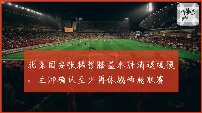 北京国安张稀哲膝盖水肿消退缓慢,主帅确认至少再休战两轮联赛
