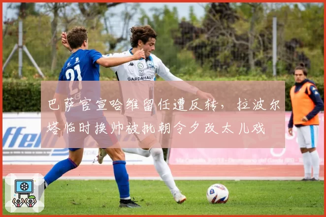巴萨官宣哈维留任遭反转，拉波尔塔临时换帅被批朝令夕改太儿戏