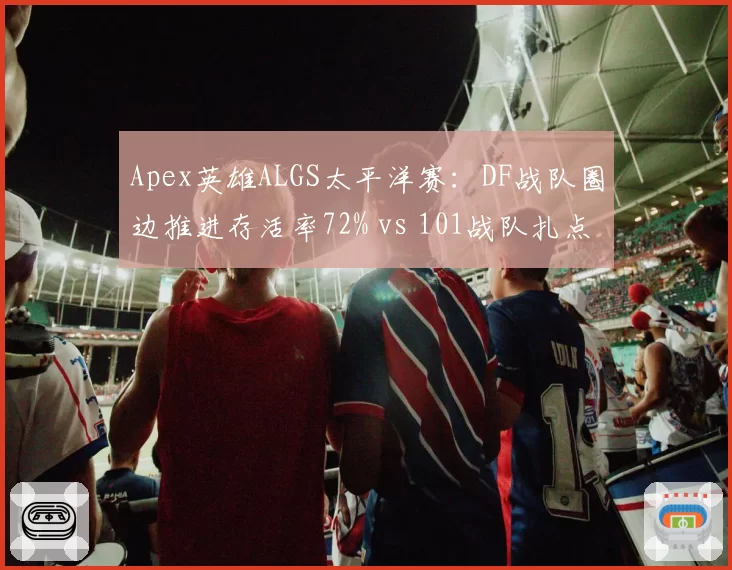 Apex英雄ALGS太平洋赛：DF战队圈边推进存活率72% vs 101战队扎点战术决赛圈胜率44%