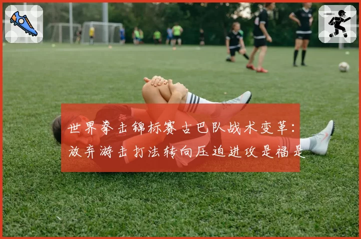 世界拳击锦标赛古巴队战术变革:放弃游击打法转向压迫进攻是福是祸?