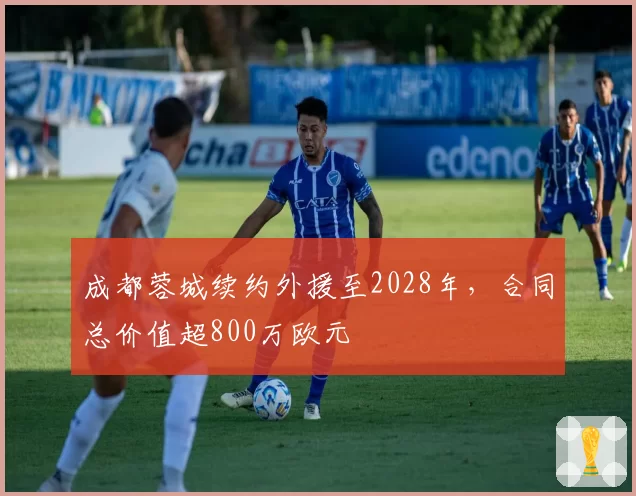 成都蓉城续约外援至2028年，合同总价值超800万欧元