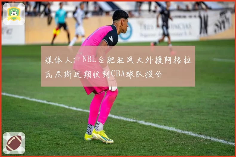 媒体人：NBL合肥狂风大外援阿格拉瓦尼斯近期收到CBA球队报价