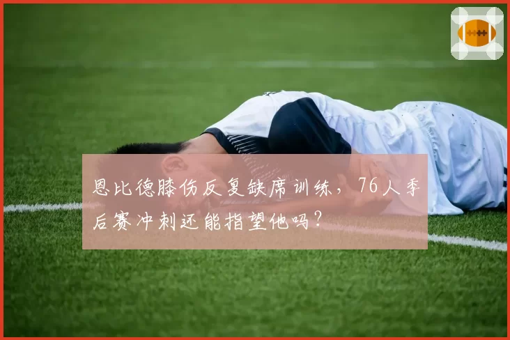 恩比德膝伤反复缺席训练，76人季后赛冲刺还能指望他吗？