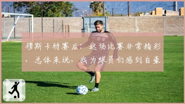 穆斯卡特赛后:这场比赛非常精彩,总体来说,我为球员们感到自豪