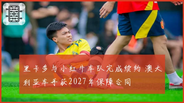 里卡多与小红牛车队完成续约 澳大利亚车手获2027年保障合同