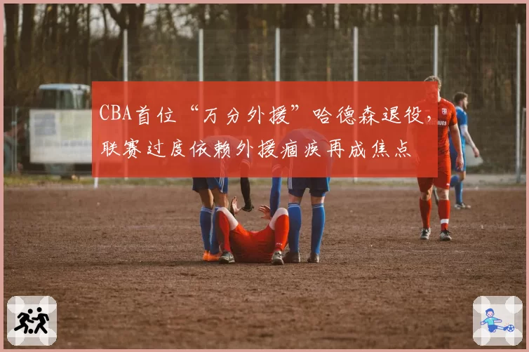 CBA首位“万分外援”哈德森退役，联赛过度依赖外援痼疾再成焦点