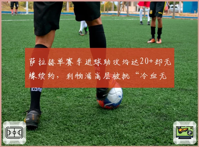 萨拉赫单赛季进球助攻均达20+却无缘续约,利物浦高层被批“冷血无情”