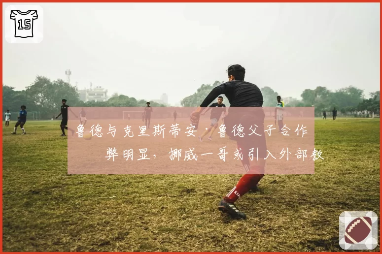 鲁德与克里斯蒂安·鲁德父子合作利弊明显，挪威一哥或引入外部教练补强